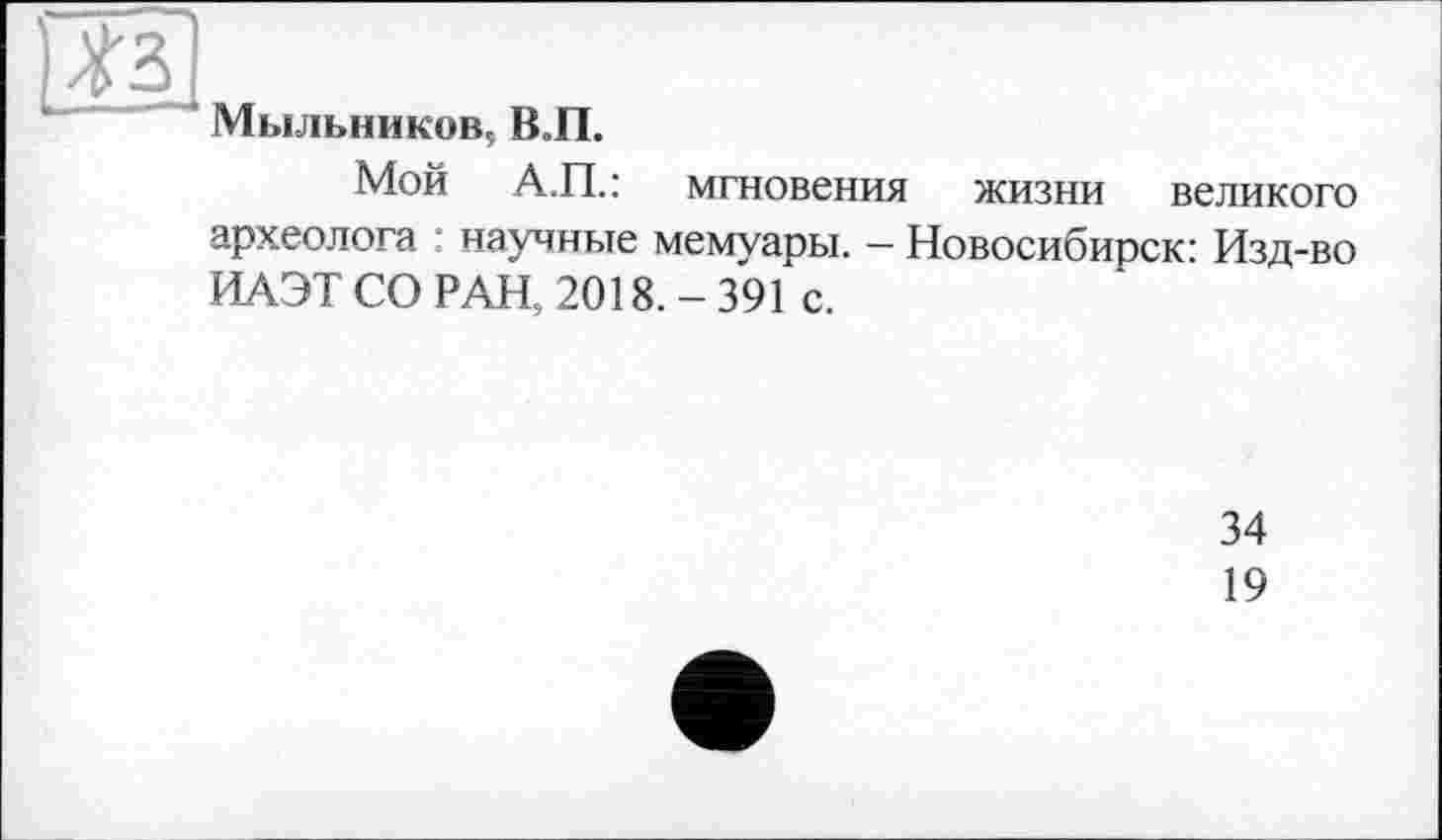 ﻿#3
Мыльников, В.П.
Мой А.П.: мгновения жизни великого археолога : научные мемуаоы. — Новосибирск’ Изд-во ИАЭТ СО РАН, 2018. - 391 с.
34
19